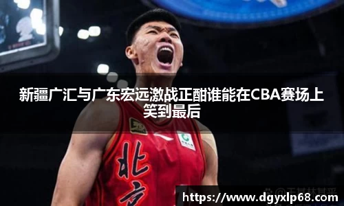 新疆广汇与广东宏远激战正酣谁能在CBA赛场上笑到最后