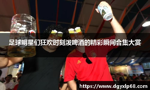 足球明星们狂欢时刻泼啤酒的精彩瞬间合集大赏